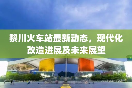 黎川火车站最新动态，现代化改造进展及未来展望