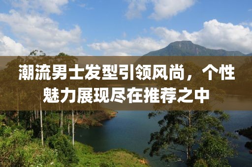 潮流男士发型引领风尚，个性魅力展现尽在推荐之中