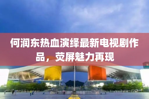 何润东热血演绎最新电视剧作品，荧屏魅力再现