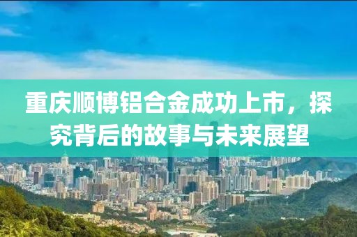 重庆顺博铝合金成功上市，探究背后的故事与未来展望