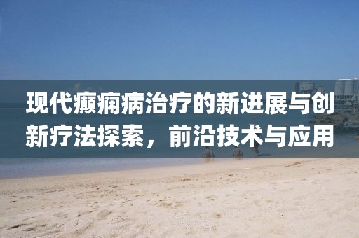 现代癫痫病治疗的新进展与创新疗法探索，前沿技术与应用
