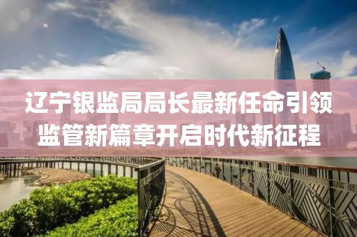 辽宁银监局局长最新任命引领监管新篇章开启时代新征程