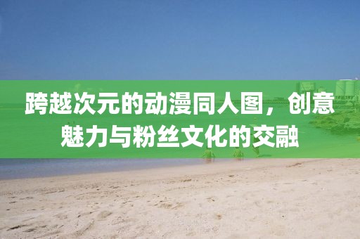 跨越次元的动漫同人图，创意魅力与粉丝文化的交融