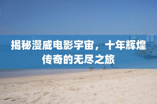 揭秘漫威电影宇宙，十年辉煌传奇的无尽之旅
