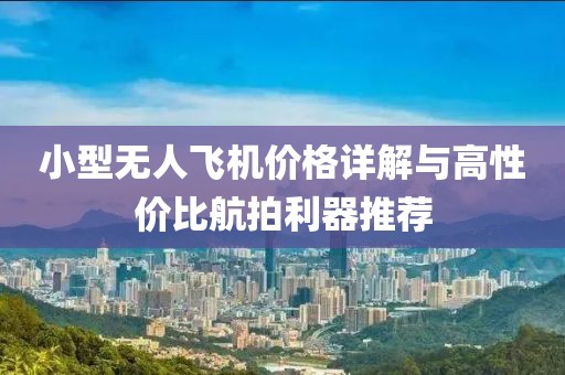 小型无人飞机价格详解与高性价比航拍利器推荐