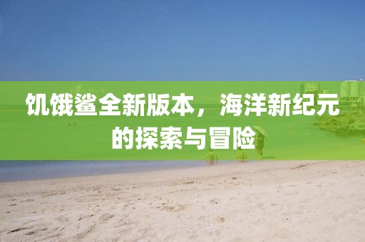饥饿鲨全新版本，海洋新纪元的探索与冒险