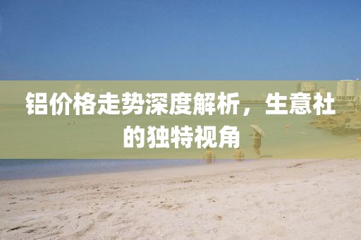 铝价格走势深度解析，生意社的独特视角
