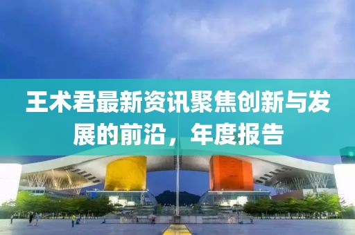 王术君最新资讯聚焦创新与发展的前沿，年度报告