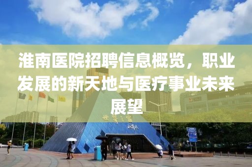 淮南医院招聘信息概览，职业发展的新天地与医疗事业未来展望