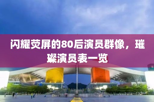 闪耀荧屏的80后演员群像，璀璨演员表一览
