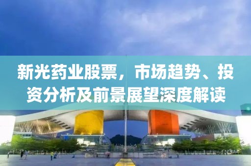 新光药业股票，市场趋势、投资分析及前景展望深度解读
