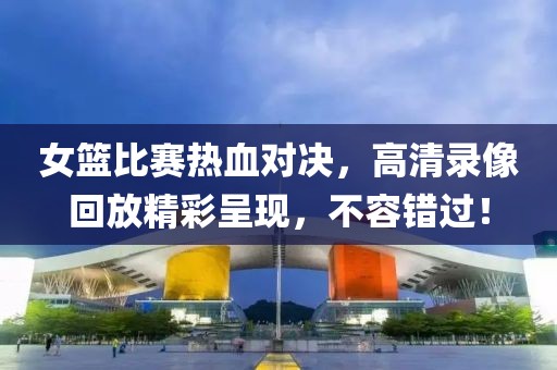 女篮比赛热血对决，高清录像回放精彩呈现，不容错过！
