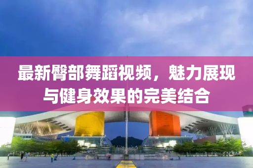 最新臀部舞蹈视频，魅力展现与健身效果的完美结合