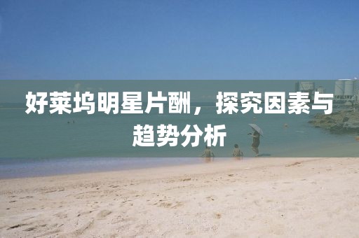 好莱坞明星片酬，探究因素与趋势分析