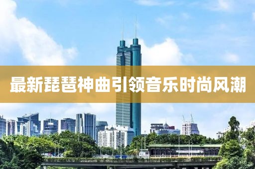 最新琵琶神曲引领音乐时尚风潮