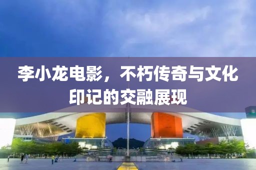 李小龙电影，不朽传奇与文化印记的交融展现