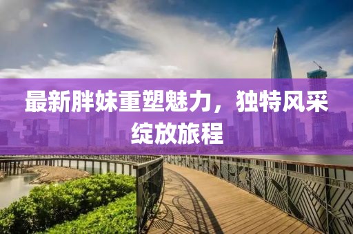 最新胖妹重塑魅力，独特风采绽放旅程