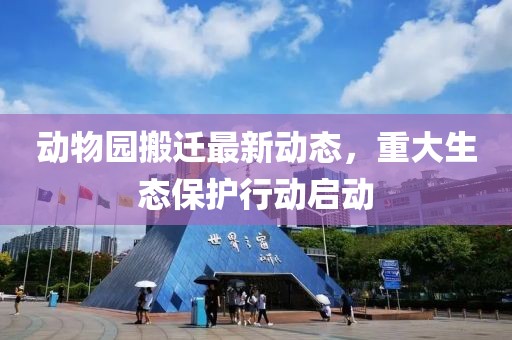 动物园搬迁最新动态，重大生态保护行动启动