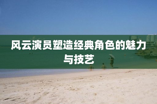 风云演员塑造经典角色的魅力与技艺