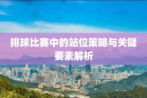 排球比赛中的站位策略与关键要素解析