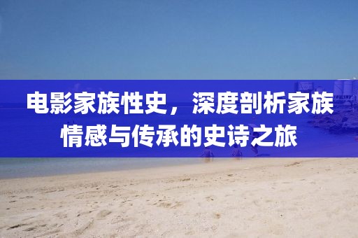 电影家族性史，深度剖析家族情感与传承的史诗之旅