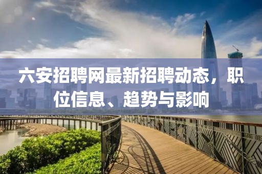 六安招聘网最新招聘动态，职位信息、趋势与影响