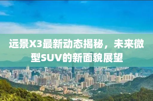 远景X3最新动态揭秘，未来微型SUV的新面貌展望