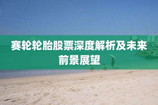 赛轮轮胎股票深度解析及未来前景展望