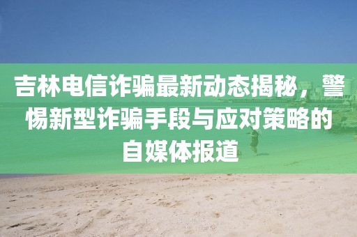 吉林电信诈骗最新动态揭秘，警惕新型诈骗手段与应对策略的自媒体报道