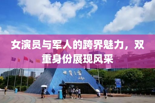 女演员与军人的跨界魅力，双重身份展现风采