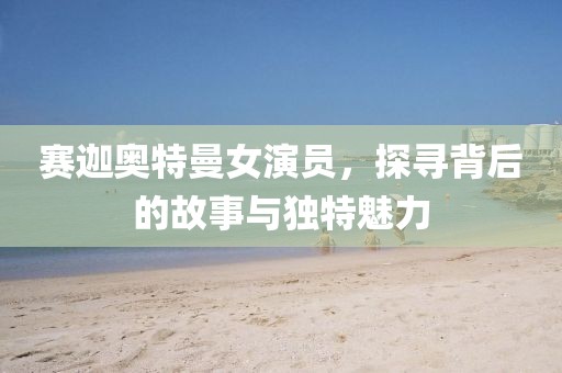 赛迦奥特曼女演员，探寻背后的故事与独特魅力