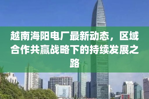 越南海阳电厂最新动态，区域合作共赢战略下的持续发展之路
