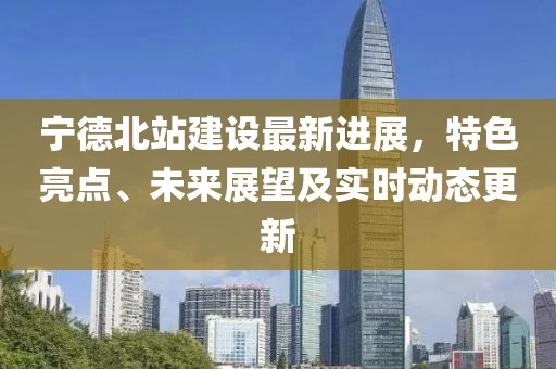 宁德北站建设最新进展，特色亮点、未来展望及实时动态更新