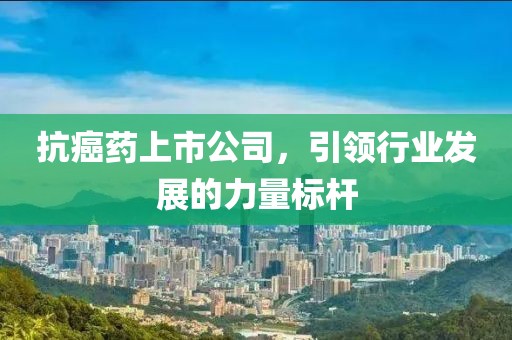 抗癌药上市公司，引领行业发展的力量标杆