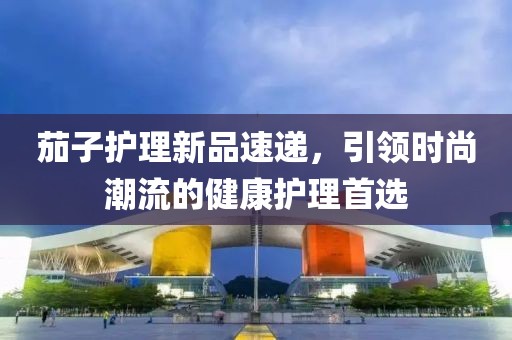 茄子护理新品速递，引领时尚潮流的健康护理首选