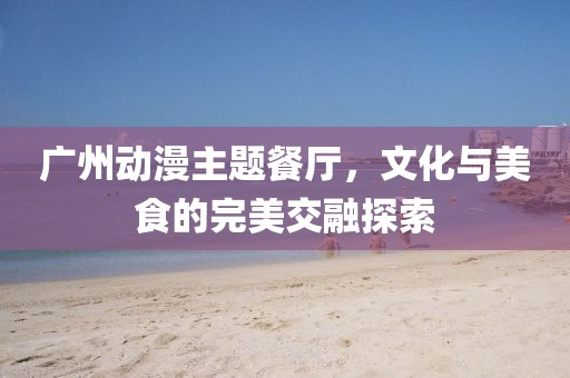 广州动漫主题餐厅，文化与美食的完美交融探索