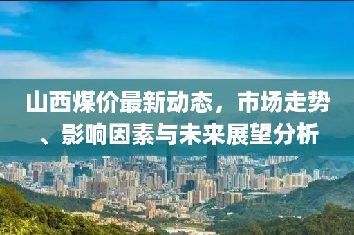山西煤价最新动态，市场走势、影响因素与未来展望分析