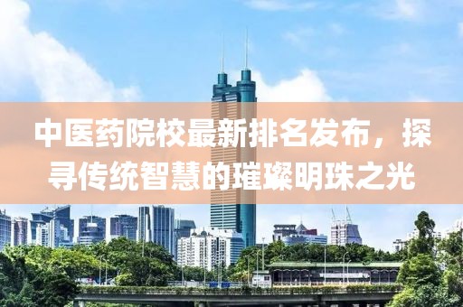中医药院校最新排名发布，探寻传统智慧的璀璨明珠之光