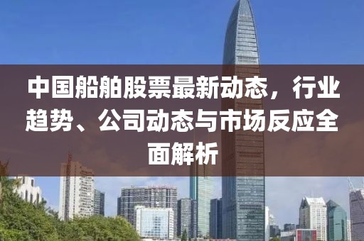 中国船舶股票最新动态，行业趋势、公司动态与市场反应全面解析