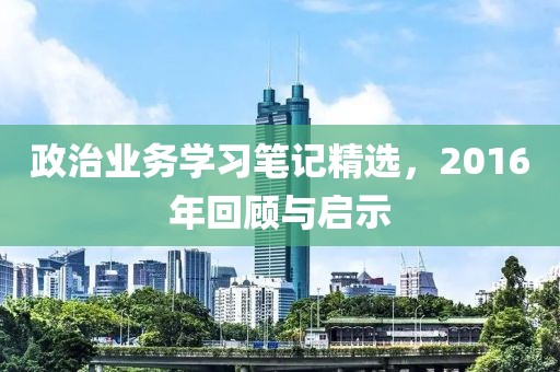 政治业务学习笔记精选，2016年回顾与启示