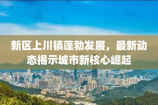 新区上川镇蓬勃发展，最新动态揭示城市新核心崛起