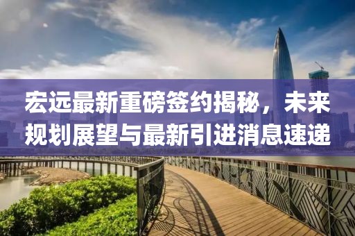 宏远最新重磅签约揭秘，未来规划展望与最新引进消息速递
