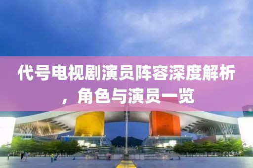 代号电视剧演员阵容深度解析，角色与演员一览
