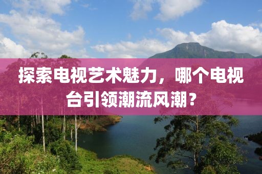 探索电视艺术魅力，哪个电视台引领潮流风潮？