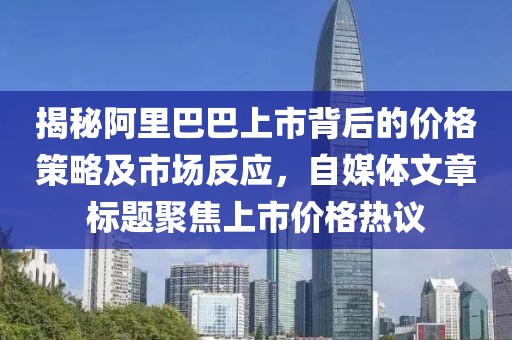 揭秘阿里巴巴上市背后的价格策略及市场反应，自媒体文章标题聚焦上市价格热议