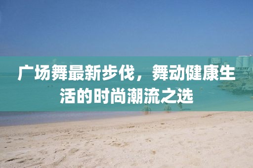 广场舞最新步伐，舞动健康生活的时尚潮流之选