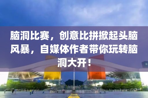 脑洞比赛，创意比拼掀起头脑风暴，自媒体作者带你玩转脑洞大开！