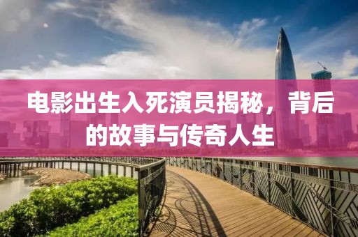 电影出生入死演员揭秘，背后的故事与传奇人生