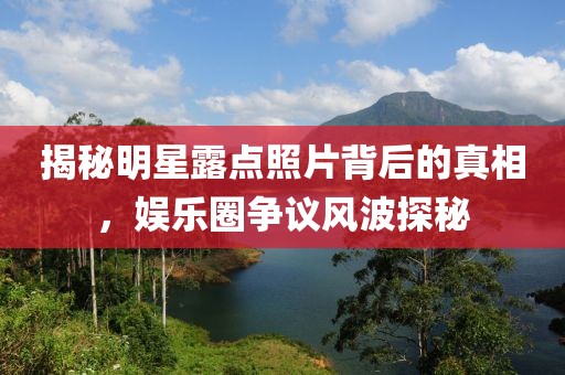 揭秘明星露点照片背后的真相，娱乐圈争议风波探秘