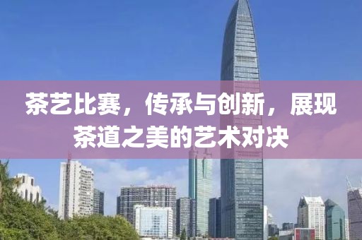 茶艺比赛，传承与创新，展现茶道之美的艺术对决